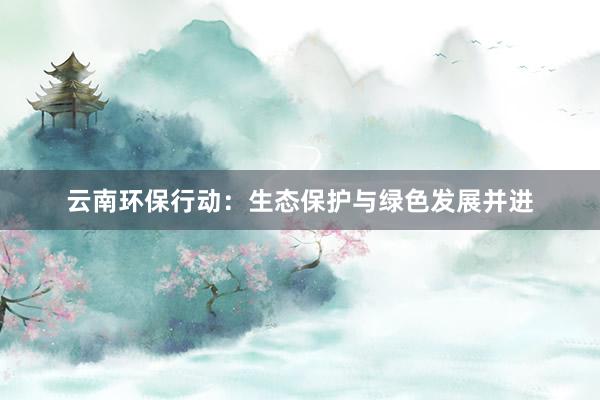 云南环保行动：生态保护与绿色发展并进