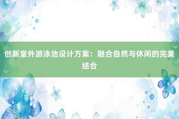 创新室外游泳池设计方案：融合自然与休闲的完美结合