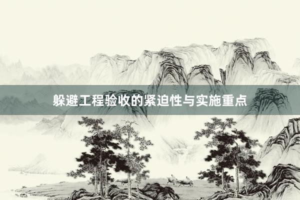 躲避工程验收的紧迫性与实施重点