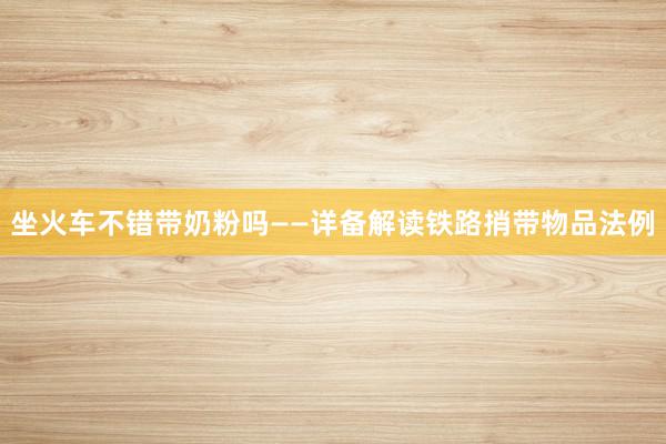 坐火车不错带奶粉吗——详备解读铁路捎带物品法例