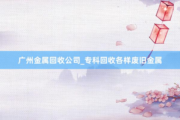 广州金属回收公司_专科回收各样废旧金属