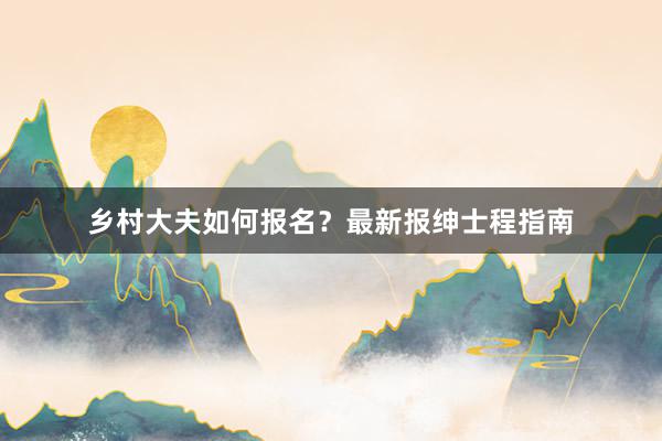 乡村大夫如何报名？最新报绅士程指南