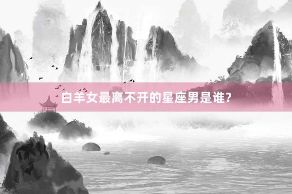 白羊女最离不开的星座男是谁？