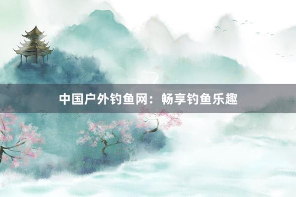 中国户外钓鱼网：畅享钓鱼乐趣