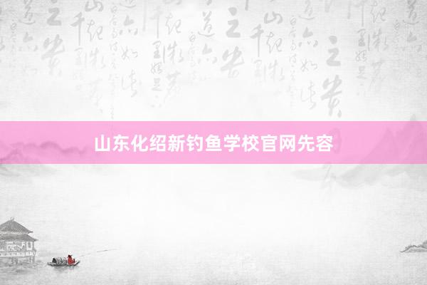 山东化绍新钓鱼学校官网先容