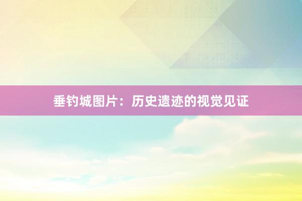 垂钓城图片：历史遗迹的视觉见证